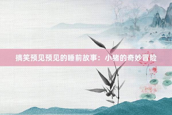 搞笑预见预见的睡前故事:小猪的奇妙冒险